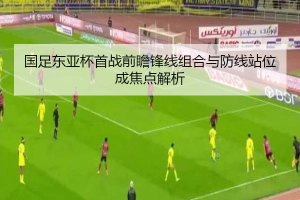 国足东亚杯首战前瞻锋线组合与防线站位成焦点解析